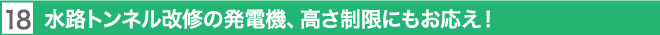 18. 水路トンネル改修の発電機、高さ制限にもお応え！